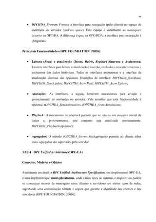 44


   •   OPCHDA_Browser. Fornece a interface para navegação (pelo cliente) no espaço de
       endereços do servidor (address space). Este espaço é semelhante ao namespace
       descrito na OPC-DA. A diferença é que, na OPC-HDA, a interface para navegação é
       obrigatória.


Principais Funcionalidades (OPC FOUNDATION, 2003b)


   •   Leitura (Read) e atualização (Insert. Delete, Replace) Síncrona e Assíncrona:
       Existem interfaces para leitura e atualização (inserção, exclusão e reescrita) síncrona e
       assíncrona dos dados históricos. Todas as interfaces assíncronas e a interface de
       atualização síncrona são opcionais. Exemplos de interface: IOPCHDA_SyncRead,
       IOPCHDA_SyncUpdate, IOPCHDA_AsyncRead, IOPCHDA_AsyncUpdate;


   •   Anotações: As interfaces, a seguir, fornecem mecanismos para criação e
       gerenciamento de anotações no servidor. Vale ressaltar que esta funcionalidade é
       opcional. IOPCHDA_SyncAnnotations, IOPCHDA_AsyncAnnotations;


   •   Playback: O mecanismo de playback permite que se retorne um conjunto inicial de
       dados    e,    posteriormente,   este   conjunto    seja   atualizado    continuamente.
       IOPCHDA_Playback (opcional) ;


   •   Agregados: O método IOPCHDA_Server::GetAggregates permite ao cliente saber
       quais agregados são suportados pelo servidor.


3.2.2.4 OPC Unified Architecture (OPC-UA)


Conceitos, Modelos e Objetos


Atualmente em draft, a OPC Unified Architecture Specification, ou simplesmente OPC-UA,
é uma implementação multi-plataforma, onde vários tipos de sistemas e dispositivos podem
se comunicar através de mensagens entre clientes e servidores em vários tipos de redes,
suportando uma comunicação robusta e segura que garante a identidade dos clientes e dos
servidores (OPC FOUNDATION, 2006b).
 