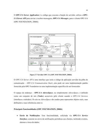46


O OPC-UA Server Application é o código que executa a função de servidor, utiliza o OPC-
UA Server API para enviar e receber mensagens, OPC-UA Messages, para o cliente OPC-UA
(OPC FOUNDATION, 2006b).




                     Figura 3.7 Servidor OPC-UA (OPC FOUNDATION, 2006b)


O OPC-UA Server API é uma interface que isola o código da aplicação servidor da pilha de
comunicação – OPC-UA Communication Stack, esta pode ser uma implementação padrão
fornecida pela OPC Foundation ou uma implementação específica de um fornecedor.


O espaço de endereço – OPC-UA AdressSpace, ou simplesmente AdressSpace, é definido
como um conjunto de nós (Nodes) acessíveis pelo cliente usando o OPC-UA Services
(interfaces e métodos). Os nós no AdressSpace são usados para representar objetos reais, suas
definições e suas referências entre si.


Principais Funcionalidades (OPC FOUNDATION, 2006b)


   •   Envio de Notificações: Esta funcionalidade, solicitada via OPC-UA Service
       Interface, consiste no envio de notificações periódicas aos clientes, incluindo eventos,
       alarmes e troca de dados;
 