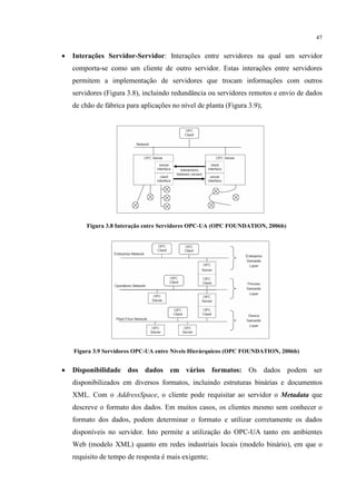 47


•   Interações Servidor-Servidor: Interações entre servidores na qual um servidor
    comporta-se como um cliente de outro servidor. Estas interações entre servidores
    permitem a implementação de servidores que trocam informações com outros
    servidores (Figura 3.8), incluindo redundância ou servidores remotos e envio de dados
    de chão de fábrica para aplicações no nível de planta (Figura 3.9);




         Figura 3.8 Interação entre Servidores OPC-UA (OPC FOUNDATION, 2006b)




    Figura 3.9 Servidores OPC-UA entre Níveis Hierárquicos (OPC FOUNDATION, 2006b)


•   Disponibilidade dos dados em vários formatos: Os dados podem ser
    disponibilizados em diversos formatos, incluindo estruturas binárias e documentos
    XML. Com o AddressSpace, o cliente pode requisitar ao servidor o Metadata que
    descreve o formato dos dados. Em muitos casos, os clientes mesmo sem conhecer o
    formato dos dados, podem determinar o formato e utilizar corretamente os dados
    disponíveis no servidor. Isto permite a utilização do OPC-UA tanto em ambientes
    Web (modelo XML) quanto em redes industriais locais (modelo binário), em que o
    requisito de tempo de resposta é mais exigente;
 