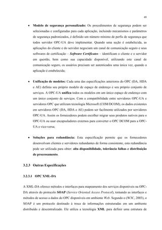 48


   •   Modelo de segurança personalizado: Os procedimentos de segurança podem ser
       selecionadas e configuradas para cada aplicação, incluindo mecanismos e parâmetros
       de segurança padronizados, é definido um número mínimo de perfis de segurança que
       todos servidor OPC-UA deve implementar. Quando uma seção é estabelecida, as
       aplicações do cliente e do servidor negociam um canal de comunicação seguro e seus
       softwares de certificação – Software Certificates – identificam o cliente e o servidor
       em questão, bem como sua capacidade disponível, utilizando este canal de
       comunicação seguro, os usuários precisam ser autenticados uma única vez, quando a
       aplicação é estabelecida;


   •   Unificação de modelos: Cada uma das especificações anteriores do OPC (DA, HDA
       e AE) definiu seu próprio modelo de espaço de endereço e seu próprio conjunto de
       serviços. A OPC-UA unifica todos os modelos em um único espaço de endereço com
       um único conjunto de serviços. Com a compatibilidade entre servidores OPC-UA e
       servidores OPC que utilizam tecnologia Microsoft (COM/DCOM), os dados existentes
       em servidores OPC (DA, HDA e AE) podem ser facilmente utilizados por servidores
       OPC-UA. Assim os fornecedores podem escolher migrar seus produtos nativos para o
       OPC-UA ou usar encapsuladores externos para converter o OPC DCOM para a OPC-
       UA e vice-versa;


   •   Soluções para redundância: Esta especificação permite que os fornecedores
       desenvolvam clientes e servidores redundantes de forma consistente, esta redundância
       pode ser utilizada para obter: alta disponibilidade, tolerância falhas e distribuição
       de processamento.


3.2.3 Outras Especificações


3.2.3.1 OPC XML-DA


A XML-DA oferece métodos e interfaces para mapeamento dos serviços disponíveis na OPC-
DA através do protocolo SOAP (Service Oriented Access Protocol), tornando as interfaces e
métodos de acesso a dados do OPC disponíveis em ambiente Web. Segundo o (W3C, 2003), o
SOAP é um protocolo destinado à troca de informações estruturadas em um ambiente
distribuído e descentralizado. Ele utiliza a tecnologia XML para definir uma estrutura de
 