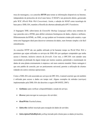 49


troca de mensagens, e as conexões HTTP para tornar as informações disponíveis na Internet,
independente de protocolos de nível mais baixo. O SOAP é um protocolo aberto, gerenciado
pelo W3C (World Wide Web Consortium). Assim, a adoção do SOAP como tecnologia de
base para a XML-DA, mantém a filosofia de abertura adotada pela OPC Foundation.


A linguagem XML (abreviatura de Extensible Markup Language) utiliza uma estrutura de
tags parecida com a HTML para definir estruturas hierárquicas de dados, objetos e atributos.
Diferentemente da HTML, na XML, as tags podem ser livremente criadas pelo usuário, o que
torna esta linguagem ideal para descrever estruturas de dados, num formato simples e de fácil
entendimento.


As conexões HTTP são um padrão utilizado já há bastante tempo na World Wide Web e
permitem que sejam utilizados os serviços da XML-DA por qualquer computador que tenha
acesso à Internet, inclusive através de firewalls. Com isso, a OPC-DA vem atender uma
necessidade já pleiteada há algum tempo por muitos usuários, permitindo a monitoração de
dados de uma planta externamente à empresa e até num contexto mundial. Outra vantagem é
que este padrão de conexão, por ser praticamente universal, permite a utilização de clientes
rodando em outros sistemas operacionais.


Como a XML-DA está associada aos serviços da OPC-DA, é natural concluir que ela também
é utilizada para acesso a dados em tempo real. Alguns exemplos de métodos (serviços)
implementados pela XML-DA são descritos a seguir (IWANITZ, 200?):


   •   GetStatus: para verificar a disponibilidade e estado do serviço;


   •   Browse: para navegar no namespace do servidor;


   •   Read/Write: Escrita/Leitura;


   •   Subscribe: definir inscrição para recepção de dados do servidor;


   •   SubscriptionPolledRefresh: polling iniciado pelo cliente para os dados já inscritos.
 