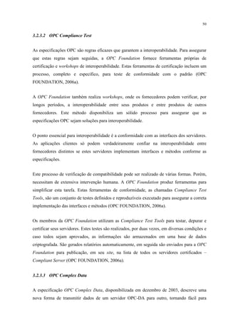 50


3.2.3.2 OPC Compliance Test


As especificações OPC são regras eficazes que garantem a interoperabilidade. Para assegurar
que estas regras sejam seguidas, a OPC Foundation fornece ferramentas próprias de
certificação e workshops de interoperabilidade. Estas ferramentas de certificação incluem um
processo, completo e específico, para teste de conformidade com o padrão (OPC
FOUNDATION, 2006a).


A OPC Foundation também realiza workshops, onde os fornecedores podem verificar, por
longos períodos, a interoperabilidade entre seus produtos e entre produtos de outros
fornecedores. Este método disponibiliza um sólido processo para assegurar que as
especificações OPC sejam soluções para interoperabilidade.


O ponto essencial para interoperabilidade é a conformidade com as interfaces dos servidores.
As aplicações clientes só podem verdadeiramente confiar na interoperabilidade entre
fornecedores distintos se estes servidores implementam interfaces e métodos conforme as
especificações.


Este processo de verificação de compatibilidade pode ser realizado de várias formas. Porém,
necessitam de extensiva intervenção humana. A OPC Foundation produz ferramentas para
simplificar esta tarefa. Estas ferramentas de conformidade, as chamadas Compliance Test
Tools, são um conjunto de testes definidos e reproduzíveis executado para assegurar a correta
implementação das interfaces e métodos (OPC FOUNDATION, 2006a).


Os membros da OPC Foundation utilizam as Compliance Test Tools para testar, depurar e
certificar seus servidores. Estes testes são realizados, por duas vezes, em diversas condições e
caso todos sejam aprovados, as informações são armazenados em uma base de dados
criptografada. São gerados relatórios automaticamente, em seguida são enviados para a OPC
Foundation para publicação, em seu site, na lista de todos os servidores certificados –
Compliant Server (OPC FOUNDATION, 2006a).


3.2.3.3 OPC Complex Data


A especificação OPC Complex Data, disponibilizada em dezembro de 2003, descreve uma
nova forma de transmitir dados de um servidor OPC-DA para outro, tornando fácil para
 