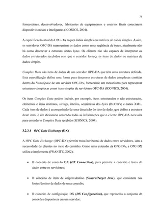51


fornecedores, desenvolvedores, fabricantes de equipamentos e usuários finais conectarem
dispositivos novos e inteligentes (ICONICS, 2004).


A especificação atual do OPC-DA requer dados simples ou matrizes de dados simples. Assim,
os servidores OPC-DA representam os dados como uma seqüência de bytes, atualmente não
há como descrever a estrutura destes bytes. Os clientes não são capazes de interpretar os
dados estruturados recebidos sem que o servidor forneça os itens de dados ou matrizes de
dados simples.


Complex Data são itens de dados de um servidor OPC-DA que têm uma estrutura definida.
Esta especificação define uma forma para descrever estruturas de dados complexas contidas
dentro do NameSpace de um servidor OPC-DA, fornecendo um mecanismo para representar
estruturas complexas como itens simples de servidores OPC-DA (ICONICS, 2004).


Os itens Complex Data podem incluir, por exemplo, itens estruturados e não estruturados,
elementos e itens abstratos, strings, inteiros, seqüências dos bytes (BLOB’s) e dados XML.
Cada item de dados é acompanhado de uma descrição do tipo de dado, que define a estrutura
deste item, e um dicionário contendo todas as informações que o cliente OPC-DA necessita
para entender o Complex Data recebido (ICONICS, 2004).


3.2.3.4 OPC Data Exchange (DX)


A OPC Data Exchange (OPC-DX) permite troca horizontal de dados entre servidores, sem a
necessidade de clientes no meio do caminho. Como uma extensão da OPC-DA, a OPC-DX
utiliza e implementa (IWANITZ, 2002):


   •   O conceito de conexão DX (DX Connection), para permitir a conexão e troca de
       dados entre os servidores;


   •   O conceito de item de origem/destino (Source/Target Item), que consistem nos
       fontes/destino de dados de uma conexão;


   •   O conceito de configuração DX (DX Configuration), que representa o conjunto de
       conexões disponíveis em um servidor;
 