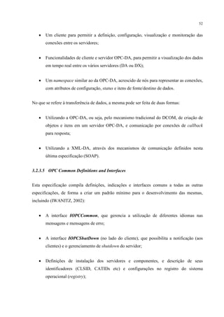 52


   •   Um cliente para permitir a definição, configuração, visualização e monitoração das
       conexões entre os servidores;


   •   Funcionalidades de cliente e servidor OPC-DA, para permitir a visualização dos dados
       em tempo real entre os vários servidores (DA ou DX);


   •   Um namespace similar ao da OPC-DA, acrescido de nós para representar as conexões,
       com atributos de configuração, status e itens de fonte/destino de dados.


No que se refere à transferência de dados, a mesma pode ser feita de duas formas:


   •   Utilizando a OPC-DA, ou seja, pelo mecanismo tradicional do DCOM, de criação de
       objetos e itens em um servidor OPC-DA, e comunicação por conexões de callback
       para resposta;


   •   Utilizando a XML-DA, através dos mecanismos de comunicação definidos nesta
       última especificação (SOAP).


3.2.3.5 OPC Common Definitions and Interfaces


Esta especificação compila definições, indicações e interfaces comuns a todas as outras
especificações, de forma a criar um padrão mínimo para o desenvolvimento das mesmas,
incluindo (IWANITZ, 2002):


   •   A interface IOPCCommon, que gerencia a utilização de diferentes idiomas nas
       mensagens e mensagens de erro;


   •   A interface IOPCShutDown (no lado do cliente), que possibilita a notificação (aos
       clientes) e o gerenciamento de shutdown do servidor;


   •   Definições de instalação dos servidores e componentes, e descrição de seus
       identificadores (CLSID, CATIDs etc) e configurações no registro do sistema
       operacional (registry);
 