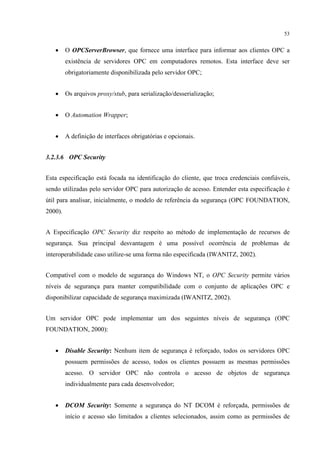 53


   •     O OPCServerBrowser, que fornece uma interface para informar aos clientes OPC a
         existência de servidores OPC em computadores remotos. Esta interface deve ser
         obrigatoriamente disponibilizada pelo servidor OPC;


   •     Os arquivos proxy/stub, para serialização/desserialização;


   •     O Automation Wrapper;


   •     A definição de interfaces obrigatórias e opcionais.


3.2.3.6 OPC Security


Esta especificação está focada na identificação do cliente, que troca credenciais confiáveis,
sendo utilizadas pelo servidor OPC para autorização de acesso. Entender esta especificação é
útil para analisar, inicialmente, o modelo de referência da segurança (OPC FOUNDATION,
2000).


A Especificação OPC Security diz respeito ao método de implementação de recursos de
segurança. Sua principal desvantagem é uma possível ocorrência de problemas de
interoperabilidade caso utilize-se uma forma não especificada (IWANITZ, 2002).


Compatível com o modelo de segurança do Windows NT, o OPC Security permite vários
níveis de segurança para manter compatibilidade com o conjunto de aplicações OPC e
disponibilizar capacidade de segurança maximizada (IWANITZ, 2002).


Um servidor OPC pode implementar um dos seguintes níveis de segurança (OPC
FOUNDATION, 2000):


   •     Disable Security: Nenhum item de segurança é reforçado, todos os servidores OPC
         possuem permissões de acesso, todos os clientes possuem as mesmas permissões
         acesso. O servidor OPC não controla o acesso de objetos de segurança
         individualmente para cada desenvolvedor;


   •     DCOM Security: Somente a segurança do NT DCOM é reforçada, permissões de
         início e acesso são limitados a clientes selecionados, assim como as permissões de
 