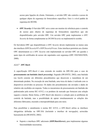 54


         acesso para ligações do cliente. Entretanto, o servidor OPC não controla o acesso de
         qualquer objeto de segurança de fornecedores específicos. Este é o nível padrão de
         segurança do DCOM;


   •     OPC Security: O Servidor OPC serve como um monitor de referência para o controle
         de acesso para objetos de segurança de fornecedores específicos que são
         disponibilizados pelo servidor OPC. Um servidor OPC pode implementar o OPC
         Security de forma complementar ao DCOM Security ou implementá-lo sozinho.


Os Servidores OPC que disponibilizam o OPC Security devem implementar ao menos uma
das interfaces IOPCSecurityNT e IOPCSecurityPrivate. Estas interfaces permitem aos clientes
OPC determinarem se o OPC Security está implementado no servidor OPC em questão e
quais tipos de certificados de acesso são suportados com segurança (OPC FOUNDATION,
2000).


3.2.3.7 OPC Batch


A especificação OPC-Batch é uma extensão do modelo da OPC-DA para o caso de
processamento em batelada (batch processing). Segundo (IWANITZ, 2002), uma batelada
(ou batch) consiste em diferentes procedimentos que descrevem a manufatura de um
determinado produto. Na execução de uma batelada, uma troca de dados é realizada com os
dispositivos envolvidos no processo. Os dados dos procedimentos são enviados e dados de
relatório são recebidos em resposta. Todos os mecanismos do processamento em batelada são
padronizados pela norma IEC 61512, e os produtos de mercado que fornecem esta solução
seguem a mesma. Desta forma, a OPC-Batch não descreve a solução para os problemas de
controle da batelada, mas a possibilidade de operar simultaneamente as soluções dos
diferentes fabricantes, trazendo a interoperabilidade para este meio.


Para possibilitar o atendimento à norma IEC 61512, a OPC-Batch utiliza as interfaces
obrigatórias definidas na OPC-DA (incluindo a interface de navegação), acrescidas
basicamente de (IWANITZ, 2002):


   •     Suporte a interfaces OPC adicionais (IOPCBatchServer), para implementar algumas
         funcionalidades necessárias;
 