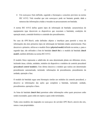 55


   •   Um namespace bem definido, seguindo a hierarquia e conceitos previstos na norma
       IEC 61512. Vale ressaltar que este namespace pode ser bastante grande, dada a
       natureza das informações criadas e trocadas no processamento em batelada.


A norma IEC 61512 define quatro tipos de informação de batelada: características de
equipamento (que descrevem os dispositivos que executam a batelada), condições de
operação atuais, conteúdo histórico e conteúdo dos procedimentos.


No caso da OPC-Batch, estão definidos objetos e interfaces para permitir a troca de
informações dos dois primeiros tipos de informação de batelada citados anteriormente. Para
descrever o primeiro, utiliza-se o modelo físico (physical model) definido na norma, e, para o
segundo tipo, são utilizados a lista de batelada (batch list) e o modelo de batelada (batch
model), também definidos na norma IEC 61512.


O modelo físico representa a subdivisão de uma determinada planta em diferentes níveis,
incluindo áreas, células, unidades, módulos de dispositivo e módulos de controle procedural
(procedural control modules). Este último descreve o módulo que realiza um determinado
procedimento automatizado, incluindo: informações de procedimento, procedimento da
unidade, operação e fase.


O modelo de batelada segue uma hierarquia similar aos módulos de controle procedural, e
descreve as informações das ações que compõem a batelada, incluindo: unidade,
procedimentos, operações e fases.


As listas de batelada (batch lists) permitem saber informações sobre quais processos estão
sendo executados, quais estão em espera e quais estão terminados.


Todos estes modelos são mapeados no namespace do servidor OPC-Batch, através dos nós,
ramos e suas propriedades.
 
