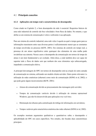 57


4.1 Principais conceitos

4.1.1 Aplicações em tempo real e características de desempenho


Como citado no Capítulo 2, o bom desempenho da rede é essencial. Requisitos básicos de
uma rede industrial de controle são boa velocidade e bom fluxo de dados. No entanto, o que
define se um sistema de comunicação é veloz o suficiente é sua aplicação.


Para um sistema de controle industrial, uma rede veloz é aquela na qual o tempo gasto para as
informações transitarem entre suas diversas partes é suficientemente menor que as constantes
de tempo envolvidas no processo (KEW, 2001). Em sistemas de controle em tempo real, a
presença de um atraso significativo entre quaisquer dos elementos de uma malha pode
inviabilizar sua sintonia. Nesses casos o desempenho da comunicação em termos de tempo de
atraso é um item fundamental a ser avaliado. Além disso, a rede também deve ser capaz de
suportar todo o fluxo de dados sem que nenhum dos seus elementos seja sobrecarregado,
impedindo a comunicação efetiva.


A principal desvantagem do OPC em termos de desempenho está na criação de outra camada
de comunicação no sistema, utilizando um modelo cliente-servidor. Outro ponto relevante é a
utilização de redes estatísticas (ethernet) como meio de comunicação (SONG et al, 2002), o
que pode gerar alguns inconvenientes (KEW, 2001):


   •   Atrasos de comunicação devido ao processamento das mensagens pelo servidor;


   •   Tempos de comunicação variáveis devido à utilização do sistema operacional
       Windows, que não foi desenvolvido para aplicações true real-time;


   •   Diminuição da robustez pela centralização do tráfego de informações em servidores;


   •   Tempos variáveis pela característica estatística das redes ethernet (SONG et al, 2002).


Os exemplos mostram argumentos qualitativos e quantitativos sobre o desempenho e
aplicabilidade do OPC em casos específicos. Nos estudos, são focadas duas características
principais:
 
