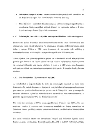 58


    •   Latência ou tempo de atraso – tempo que uma informação solicitada ou enviada por
        um dispositivo leva para ficar completamente disponível para uso;


    •   Fluxo de dados – quantidade de dados que pode ser transmitida por segundo entre os
        servidores e clientes. A unidade utilizada é itens/s por representar melhor os diversos
        tipos de dados geralmente disponíveis nos sistemas.


4.1.2 Otimização, controle avançado e interoperabilidade de redes heterogêneas


Interconectar malhas de controle de diferentes fabricantes muitas vezes é indispensável para
otimizar uma planta e torná-la lucrativa. No entanto, essa integração pode tornar-se uma tarefa
árdua e custosa. Utilizar o OPC como ferramenta de integração pode viabilizar a
interoperabilidade de modo simples e sem prejuízo significativo de desempenho.


A utilização do OPC para esse propósito parece ser extremamente viável. Seu propósito é
permitir que, através de um sistema cliente-servidor, todos os equipamentos distintos possam
se comunicar utilizando uma mesma interface. É como se o OPC criasse uma linguagem
universal, permitindo que os equipamentos troquem informações de maneira simples, barata e
eficiente.


4.1.3 Confiabilidade e Disponibilidade no OPC


A confiabilidade e disponibilidade das redes de comunicação industrial são itens muito
importantes. Na maioria dos casos os sistemas de controle industrial tratam de equipamentos e
processos com grande acúmulo de energia, que em caso de falha podem causar grandes perdas
materiais e humanas. Apesar do protocolo ter sido desenvolvido para controle industrial, as
primeiras especificações do OPC não discutem esses itens.


Um ponto fraco apontado no OPC é a sua dependência do Windows e do DCOM. Nas suas
primeiras versões, o protocolo está intimamente associado ao sistema operacional da
Microsoft, sistema que historicamente tem características de confiabilidade e disponibilidade
discutíveis.


Nos casos estudados adiante são apresentadas soluções que contornam algumas dessas
limitações, como a redundância de servidores (BARILLÈRE et al, 1999; FONSECA, 2002) e
 