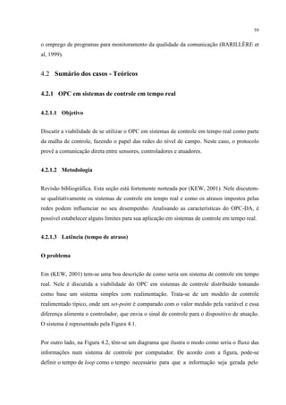 59


o emprego de programas para monitoramento da qualidade da comunicação (BARILLÈRE et
al, 1999).


4.2 Sumário dos casos - Teóricos

4.2.1 OPC em sistemas de controle em tempo real


4.2.1.1 Objetivo


Discutir a viabilidade de se utilizar o OPC em sistemas de controle em tempo real como parte
da malha de controle, fazendo o papel das redes do nível de campo. Neste caso, o protocolo
provê a comunicação direta entre sensores, controladores e atuadores.


4.2.1.2 Metodologia


Revisão bibliográfica. Esta seção está fortemente norteada por (KEW, 2001). Nele discutem-
se qualitativamente os sistemas de controle em tempo real e como os atrasos impostos pelas
redes podem influenciar no seu desempenho. Analisando as características do OPC-DA, é
possível estabelecer alguns limites para sua aplicação em sistemas de controle em tempo real.


4.2.1.3 Latência (tempo de atraso)


O problema


Em (KEW, 2001) tem-se uma boa descrição de como seria um sistema de controle em tempo
real. Nele é discutida a viabilidade do OPC em sistemas de controle distribuído tomando
como base um sistema simples com realimentação. Trata-se de um modelo de controle
realimentado típico, onde um set-point é comparado com o valor medido pela variável e essa
diferença alimenta o controlador, que envia o sinal de controle para o dispositivo de atuação.
O sistema é representado pela Figura 4.1.


Por outro lado, na Figura 4.2, têm-se um diagrama que ilustra o modo como seria o fluxo das
informações num sistema de controle por computador. De acordo com a figura, pode-se
definir o tempo de loop como o tempo necessário para que a informação seja gerada pelo
 