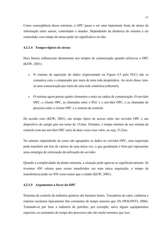 61


Como conseqüência dessa estrutura, o OPC passa a ser uma importante fonte de atraso de
informação entre sensor, controlador e atuador. Dependendo da dinâmica do sistema a ser
controlado, esse tempo de atraso pode ser significativo ou não.


4.2.1.4 Tempos típicos de atraso


Dois fatores influenciam diretamente nos tempos de comunicação quando utiliza-se o OPC
(KEW, 2001):


   •   O sistema de aquisição de dados (representado na Figura 4.3 pelo PLC) não se
       comunica com o computador por meio de uma rede proprietária. Ao invés disso, tem-
       se uma comunicação por meio de uma rede estatística (ethernet);


   •   O sistema agora possui quatro elementos a mais na cadeia de comunicação: O servidor
       OPC, o cliente OPC, as chamadas entre o PLC e o servidor OPC, e as chamadas de
       processo entre o cliente OPC e o sistema de controle.


De acordo com (KEW, 2001), um tempo típico de acesso entre um servidor OPC e um
dispositivo de campo gira em torno de 15,6ms. Portanto, o tempo mínimo de um sistema de
controle com um servidor OPC seria de duas vezes esse valor, ou seja, 31,2ms.


No entanto, dependendo de como são agrupados os dados no servidor OPC, uma requisição
pode transferir um lote de valores de uma única vez, o que geralmente é feito por representar
uma estratégia de otimização da utilização do servidor.


Quando a complexidade da planta aumenta, a situação pode agravar-se significativamente. Se
tivermos 450 valores para serem transferidos em uma única requisição, o tempo de
transferência pode ser 450 vezes maior que o citado (KEW, 2001).


4.2.1.5 Argumentos a favor do OPC


Sistemas de controle da indústria química são bastante lentos. Trocadores de calor, caldeiras e
reatores nucleares tipicamente têm constantes de tempo maiores que 10s (POLONYI, 2006).
Tomando-se por base a indústria de petróleo, por exemplo, salvo alguns equipamentos
especiais, as constantes de tempo dos processos não são muito menores que isso.
 
