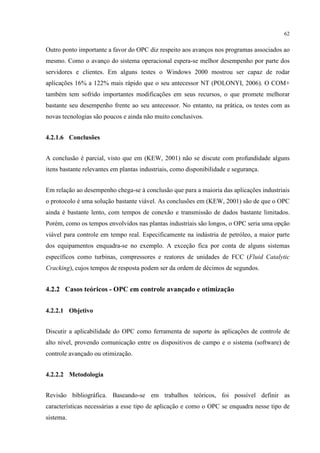 62


Outro ponto importante a favor do OPC diz respeito aos avanços nos programas associados ao
mesmo. Como o avanço do sistema operacional espera-se melhor desempenho por parte dos
servidores e clientes. Em alguns testes o Windows 2000 mostrou ser capaz de rodar
aplicações 16% a 122% mais rápido que o seu antecessor NT (POLONYI, 2006). O COM+
também tem sofrido importantes modificações em seus recursos, o que promete melhorar
bastante seu desempenho frente ao seu antecessor. No entanto, na prática, os testes com as
novas tecnologias são poucos e ainda não muito conclusivos.


4.2.1.6 Conclusões


A conclusão é parcial, visto que em (KEW, 2001) não se discute com profundidade alguns
itens bastante relevantes em plantas industriais, como disponibilidade e segurança.


Em relação ao desempenho chega-se à conclusão que para a maioria das aplicações industriais
o protocolo é uma solução bastante viável. As conclusões em (KEW, 2001) são de que o OPC
ainda é bastante lento, com tempos de conexão e transmissão de dados bastante limitados.
Porém, como os tempos envolvidos nas plantas industriais são longos, o OPC seria uma opção
viável para controle em tempo real. Especificamente na indústria de petróleo, a maior parte
dos equipamentos enquadra-se no exemplo. A exceção fica por conta de alguns sistemas
específicos como turbinas, compressores e reatores de unidades de FCC (Fluid Catalytic
Cracking), cujos tempos de resposta podem ser da ordem de décimos de segundos.


4.2.2 Casos teóricos - OPC em controle avançado e otimização


4.2.2.1 Objetivo


Discutir a aplicabilidade do OPC como ferramenta de suporte às aplicações de controle de
alto nível, provendo comunicação entre os dispositivos de campo e o sistema (software) de
controle avançado ou otimização.


4.2.2.2 Metodologia


Revisão bibliográfica. Baseando-se em trabalhos teóricos, foi possível definir as
características necessárias a esse tipo de aplicação e como o OPC se enquadra nesse tipo de
sistema.
 