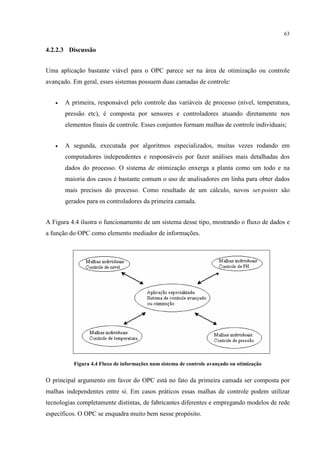 63


4.2.2.3 Discussão


Uma aplicação bastante viável para o OPC parece ser na área de otimização ou controle
avançado. Em geral, esses sistemas possuem duas camadas de controle:


   •   A primeira, responsável pelo controle das variáveis de processo (nível, temperatura,
       pressão etc), é composta por sensores e controladores atuando diretamente nos
       elementos finais de controle. Esses conjuntos formam malhas de controle individuais;


   •   A segunda, executada por algoritmos especializados, muitas vezes rodando em
       computadores independentes e responsáveis por fazer análises mais detalhadas dos
       dados do processo. O sistema de otimização enxerga a planta como um todo e na
       maioria dos casos é bastante comum o uso de analisadores em linha para obter dados
       mais precisos do processo. Como resultado de um cálculo, novos set-points são
       gerados para os controladores da primeira camada.


A Figura 4.4 ilustra o funcionamento de um sistema desse tipo, mostrando o fluxo de dados e
a função do OPC como elemento mediador de informações.




          Figura 4.4 Fluxo de informações num sistema de controle avançado ou otimização


O principal argumento em favor do OPC está no fato da primeira camada ser composta por
malhas independentes entre si. Em casos práticos essas malhas de controle podem utilizar
tecnologias completamente distintas, de fabricantes diferentes e empregando modelos de rede
específicos. O OPC se enquadra muito bem nesse propósito.
 