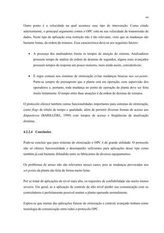 64


Outro ponto é a velocidade na qual acontece esse tipo de intervenção. Como citado
anteriormente, o principal argumento contra o OPC está na sua velocidade de transmissão de
dados. Neste tipo de aplicação essa restrição não é tão relevante, visto que as mudanças são
bastante lentas, da ordem de minutos. Essa característica deve-se aos seguintes fatores:


    •   A presença dos analisadores limita os tempos de atuação do sistema. Analisadores
        possuem tempo de análise da ordem de dezenas de segundos, alguns mais avançados
        possuem tempos de resposta um pouco menores, mais ainda assim, consideráveis;


    •   É regra comum nos sistemas de otimização evitar mudanças bruscas nos set-points.
        Parte-se sempre do pressuposto que a planta está em operação, com supervisão dos
        operadores e, portanto, toda mudança no ponto de operação da planta deve ser feita
        muito lentamente. O tempo entre duas atuações é da ordem de dezenas de minutos.


O protocolo oferece também outras funcionalidades importantes para sistemas de otimização,
como flags de rótulo de tempo e qualidade, além de permitir diversas formas de acesso aos
dispositivos (BARILLÈRE, 1999) com tempos de acesso e freqüências de atualização
distintas.


4.2.2.4 Conclusões


Pode-se concluir que para sistemas de otimização o OPC é de grande utilidade. O protocolo
não só oferece funcionalidade e desempenho suficientes para aplicações desse tipo como
também já está bastante difundido entre os fabricantes de diversos equipamentos.


Os problemas de atraso não são relevantes nesses casos, pois as mudanças provocadas nos
set-points da planta são feita de forma muito lenta.


Por se tratar de aplicações de nível mais alto, os requisitos de confiabilidade são muito menos
severos. Em geral, se a aplicação de controle de alto nível perder sua comunicação com os
controladores é perfeitamente possível manter a planta operando normalmente.


Espera-se que muitas das aplicações futuras de otimização e controle avançado tenham como
tecnologia de comunicação entre redes o protocolo OPC.
 