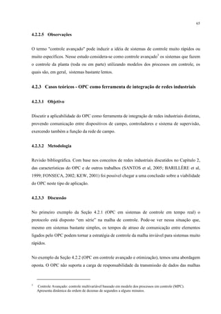 65


4.2.2.5 Observações


O termo "controle avançado" pode induzir a idéia de sistemas de controle muito rápidos ou
muito específicos. Nesse estudo considera-se como controle avançado3 os sistemas que fazem
o controle da planta (toda ou em parte) utilizando modelos dos processos em controle, os
quais são, em geral, sistemas bastante lentos.


4.2.3 Casos teóricos - OPC como ferramenta de integração de redes industriais


4.2.3.1 Objetivo


Discutir a aplicabilidade do OPC como ferramenta de integração de redes industriais distintas,
provendo comunicação entre dispositivos de campo, controladores e sistema de supervisão,
exercendo também a função da rede de campo.


4.2.3.2 Metodologia


Revisão bibliográfica. Com base nos conceitos de redes industriais discutidos no Capítulo 2,
das características do OPC e de outros trabalhos (SANTOS et al, 2005; BARILLÈRE et al,
1999; FONSECA, 2002; KEW, 2001) foi possível chegar a uma conclusão sobre a viabilidade
do OPC neste tipo de aplicação.


4.2.3.3 Discussão


No primeiro exemplo da Seção 4.2.1 (OPC em sistemas de controle em tempo real) o
protocolo está disposto “em série” na malha de controle. Pode-se ver nessa situação que,
mesmo em sistemas bastante simples, os tempos de atraso de comunicação entre elementos
ligados pelo OPC podem tornar a estratégia de controle da malha inviável para sistemas muito
rápidos.


No exemplo da Seção 4.2.2 (OPC em controle avançado e otimização), temos uma abordagem
oposta. O OPC não suporta a carga de responsabilidade da transmissão de dados das malhas



3
    Controle Avançado: controle multivariável baseado em modelo dos processos em controle (MPC).
    Apresenta dinâmica da ordem de dezenas de segundos a alguns minutos.
 