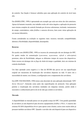 66


de controle. Sua função é fornecer subsídios para uma aplicação de controle de nível mais
alto.


Em (BARILLÈRE, 1999) é apresentado um exemplo que seria um misto dos dois anteriores.
Apesar de bastante resumido, este trabalho avalia sob vários ângulos a aplicação do protocolo
num sistema completo de controle formado por diversos subsistemas, incluindo: instrumentos
de campo, controladores, redes fieldbus e sensores diversos, bem como várias aplicações de
um mesmo laboratório.


Foram considerados na avaliação os seguintes itens: recursos; mercado; compatibilidade;
abertura e flexibilidade; disponibilidade; desempenho.


Recursos


De acordo com (BARILLÈRE, 1999) os recursos de comunicação são um destaque do OPC.
Os quatro modos de comunicação (syncronous, asyncronous, refresh e subscription)
permitem, além de flexibilidade, adequar os diferentes tempos de acesso dos dispositivos.
Outro recurso em destaque são os flags de rótulo de tempo e qualidade, úteis em sistemas de
controle distribuído.


Um fator apontado como negativo é o fato do DCOM não prever em sua especificação
original um mecanismo de localização dos servidores dispostos na rede. O autor cita a
necessidade de manter, nos clientes, a configuração com o mapeamento dos servidores.


Em (OPC FOUNDATION, 1998) temos uma descrição de uma aplicação denominada “OPC
Server Browser”, fornecida como parte das especificações do protocolo. Esta aplicação
permite a visualização dos servidores instalados em máquinas remotas, porém ainda é
necessário o conhecimento prévio do nó de rede que contém os servidores.


Mercado


A disponibilidade no mercado parece ser um grande avanço do OPC. Uma grande quantidade
de servidores já está disponível para diversos equipamentos fieldbus e PLCs. A maioria dos
sistemas SCADA disponibiliza drivers para operar como clientes, assim como muitos deles já
possuem também servidores OPC. Quando o servidor não está disponível para um dispositivo
 