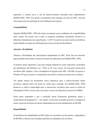 67


específico, é comum ter-se o kit de desenvolvimento necessário para implementá-lo
(BARILLÈRE, 1999). Esse ponto é reconhecido como destaque em favor do OPC, visto que
outros protocolos de unificação de redes falharam neste quesito.


Compatibilidade


Segundo (BARILLÈRE, 1999) não foram encontrados graves problemas de compatibilidade
entre versões. De acordo com o autor, os pequenos problemas encontrados devem-se as
diferentes interpretações das especificações. A OPC Foundation já estaria atenta ao problema,
tendo definido um grupo de certificação para evitar esse tipo de discordância.


Abertura e flexibilidade


Abertura e flexibilidade são características fundamentais no OPC. Neste item são descritos
alguns detalhes observados no desenvolvimento das aplicações em (BARILLÈRE, 1999).


O primeiro ponto importante é que para integrar dispositivos muito específicos controlados
por plataformas não-Windows (ex.: VME ou PC com Linux), foi necessário desenvolver
servidores OPC próprios. Como conseqüência da ligação entre OPC e DCOM, foi preciso o
Windows NT para executar os componentes necessários ao desenvolvimento dos servidores.


Um grande número de ferramentas estava disponível para o desenvolvimento destes
servidores, algumas delas sob forma de versões para avaliação. Em (BARILLÈRE, 1999)
destaca-se a relativa simplicidade para se desenvolver servidores para acesso às fontes de
alimentação CAEN e Lecroy, bem como para o acesso aos dispositivos através do CORBA.


Outro ponto importante é que a utilização dessas ferramentas geralmente requer o
conhecimento da linguagem C++. No entanto, os kits mais avançados possuem a vantagem de
tornar o processo de desenvolvimento independente do nível de detalhamento do DCOM.


Disponibilidade


Os problemas de confiabilidade do OPC podem ser resumidos em dois pontos: a dependência
do DCOM e a falta de uma estratégia específica de redundância de servidores.
 