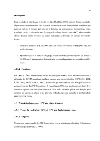 69


Desempenho


Para o estudo de viabilidade proposto por (BARILLÈRE, 1999) também foram executados
alguns testes de desempenho. Para execução dos mesmos foram desenvolvidos servidores que
geravam valores e clientes que criavam a demanda de comunicação. Basicamente, foram
testadas a escrita e leitura síncrona de grupos de valores nos servidores OPC. Os resultados
obtidos ficaram muito próximos de outros publicados na Internet. Os valores encontrados
foram:


   •     Para ler n (medidos de 1 a 10.000) itens, um cliente necessitaria de 515+(85 x n) s em
         modo síncrono;


   •     Quando todos os n itens de um grupo fossem alterados (foram medidos de n=500 a
         20.000 itens), a taxa mínima de atualização encontrada podia ser aproximada por (80 x
         n) s.


4.2.3.4 Conclusões


Em (BARILLÈRE, 1999) conclui-se que as limitações do OPC estão bastante associadas à
utilização do DCOM, conclusão também presente em outros trabalhos (FONSECA, 2002;
KEW, 2001; SANTOS et al, 2005). Acredita-se que esse será um dos principais focos de
desenvolvimento da OPC Foundation. A especificação OPC-UA, atualmente em draft, deve
contornar algumas das limitações levantadas. Nela serão utilizadas pilhas mais simples para
diminuir os tempos de atraso e são previstas redundâncias para aumentar a confiabilidade
(MATRIKON, 2006).


4.3 Sumário dos casos - OPC em situações reais

4.3.1 Testes da Intellution: DCOM, OPC and Performance Issues


4.3.1.1 Objetivo


Mostrar que o desempenho do OPC é compatível com a maioria das aplicações, dedicadas ou
distribuídas (CHISHOLM, 1998).
 