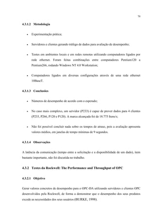 70


4.3.1.2 Metodologia


   •   Experimentação prática;


   •   Servidores e clientes gerando tráfego de dados para avaliação de desempenho;


   •   Testes em ambientes locais e em redes remotas utilizando computadores ligados por
       rede ethernet. Foram feitas combinações entre computadores Pentium120 a
       Pentium266, rodando Windows NT 4.0 Workstation;


   •   Computadores ligados em diversas configurações através de uma rede ethernet
       10BaseT.


4.3.1.3 Conclusões


   •   Números de desempenho de acordo com o esperado;


   •   No caso mais complexo, um servidor (P233) é capaz de prover dados para 4 clientes
       (P233, P266, P120 e P120). A marca alcançada foi de 18.775 Itens/s;


   •   Não foi possível concluir nada sobre os tempos de atraso, pois a avaliação apresenta
       valores médios, em janelas de tempo mínimas de 9 segundos.


4.3.1.4 Observações


A latência da comunicação (tempo entre a solicitação e a disponibilidade de um dado), item
bastante importante, não foi discutida no trabalho.


4.3.2 Testes da Rockwell: The Performance and Throughput of OPC


4.3.2.1 Objetivo


Gerar valores concretos de desempenho para o OPC-DA utilizando servidores e clientes OPC
desenvolvidos pela Rockwell, de forma a demonstrar que o desempenho dos seus produtos
excede as necessidades dos seus usuários (BURKE, 1998).
 