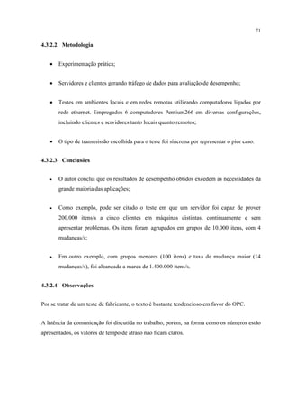 71


4.3.2.2 Metodologia


   •   Experimentação prática;


   •   Servidores e clientes gerando tráfego de dados para avaliação de desempenho;


   •   Testes em ambientes locais e em redes remotas utilizando computadores ligados por
       rede ethernet. Empregados 6 computadores Pentium266 em diversas configurações,
       incluindo clientes e servidores tanto locais quanto remotos;


   •   O tipo de transmissão escolhida para o teste foi síncrona por representar o pior caso.


4.3.2.3 Conclusões


   •   O autor conclui que os resultados de desempenho obtidos excedem as necessidades da
       grande maioria das aplicações;


   •   Como exemplo, pode ser citado o teste em que um servidor foi capaz de prover
       200.000 itens/s a cinco clientes em máquinas distintas, continuamente e sem
       apresentar problemas. Os itens foram agrupados em grupos de 10.000 itens, com 4
       mudanças/s;


   •   Em outro exemplo, com grupos menores (100 itens) e taxa de mudança maior (14
       mudanças/s), foi alcançada a marca de 1.400.000 itens/s.


4.3.2.4 Observações


Por se tratar de um teste de fabricante, o texto é bastante tendencioso em favor do OPC.


A latência da comunicação foi discutida no trabalho, porém, na forma como os números estão
apresentados, os valores de tempo de atraso não ficam claros.
 