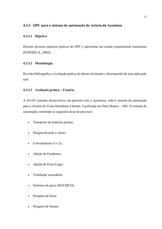 72


4.3.3 OPC para o sistema de automação da Aciaria da Açominas


4.3.3.1 Objetivo


Discutir diversos aspectos práticos do OPC e apresentar um estudo experimental consistente
(FONSECA, 2002).


4.3.3.2 Metodologia.


Revisão bibliográfica e avaliação prática do desenvolvimento e desempenho de uma aplicação
real.


4.3.3.3 Avaliação prática – Cenário


A ATAN sistemas desenvolveu, em parceria com a Açominas, todo o sistema de automação
para a Aciaria da Usina Intendente Câmara, Localizada em Ouro Branco – MG. O sistema de
automação contempla as seguintes áreas de processo:


    •   Transporte de matérias primas;


    •   Desgaseificação a vácuo;


    •   Convertedores (1 e 2);


    •   Adição de Fundentes;


    •   Adição de Ferro-Ligas;


    •   Ventilação secundária;


    •   Sistemas de gases (BAUMCO);


    •   Pesagem de Gusa;


    •   Pesagem de Sucata;
 