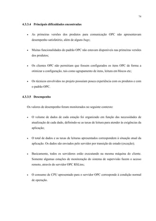 74


4.3.3.4 Principais dificuldades encontradas


   •   As primeiras versões dos produtos para comunicação OPC não apresentavam
       desempenho satisfatório, além de alguns bugs;


   •   Muitas funcionalidades do padrão OPC não estavam disponíveis nas primeiras versões
       dos produtos;


   •   Os clientes OPC não permitiam que fossem configurados os itens OPC de forma a
       otimizar a configuração, tais como agrupamento de itens, leitura em blocos etc;


   •   Os técnicos envolvidos no projeto possuíam pouca experiência com os produtos e com
       o padrão OPC.


4.3.3.5 Desempenho


   Os valores de desempenho foram monitorados no seguinte contexto:


   •   O volume de dados de cada estação foi organizado em função das necessidades de
       atualização de cada dado, definindo-se as taxas de leitura para atender às exigências da
       aplicação;


   •   O total de dados e as taxas de leituras apresentados correspondem à situação atual da
       aplicação. Os dados são enviados pelo servidor por transição de estado (exceção);


   •   Basicamente, todos os servidores estão executando na mesma máquina do cliente.
       Somente algumas estações de monitoração do sistema de supervisão fazem o acesso
       remoto, através do servidor OPC RSLinx;


   •   O consumo de CPU apresentado para o servidor OPC corresponde à condição normal
       de operação.
 