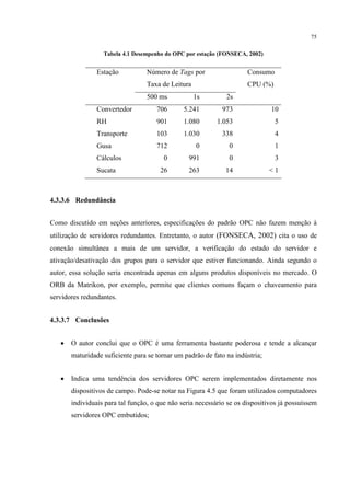 75

                  Tabela 4.1 Desempenho do OPC por estação (FONSECA, 2002)


                Estação           Número de Tags por                  Consumo
                                  Taxa de Leitura                     CPU (%)
                                  500 ms            1s        2s
                Convertedor          706       5.241         973              10
                RH                   901       1.080       1.053                5
                Transporte           103       1.030         338                4
                Gusa                 712            0          0                1
                Cálculos                0        991           0                3
                Sucata                26         263          14              <1



4.3.3.6 Redundância


Como discutido em seções anteriores, especificações do padrão OPC não fazem menção à
utilização de servidores redundantes. Entretanto, o autor (FONSECA, 2002) cita o uso de
conexão simultânea a mais de um servidor, a verificação do estado do servidor e
ativação/desativação dos grupos para o servidor que estiver funcionando. Ainda segundo o
autor, essa solução seria encontrada apenas em alguns produtos disponíveis no mercado. O
ORB da Matrikon, por exemplo, permite que clientes comuns façam o chaveamento para
servidores redundantes.


4.3.3.7 Conclusões


   •   O autor conclui que o OPC é uma ferramenta bastante poderosa e tende a alcançar
       maturidade suficiente para se tornar um padrão de fato na indústria;


   •   Indica uma tendência dos servidores OPC serem implementados diretamente nos
       dispositivos de campo. Pode-se notar na Figura 4.5 que foram utilizados computadores
       individuais para tal função, o que não seria necessário se os dispositivos já possuíssem
       servidores OPC embutidos;
 