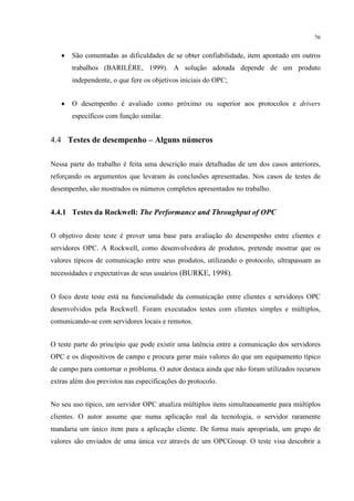 76


   •   São comentadas as dificuldades de se obter confiabilidade, item apontado em outros
       trabalhos (BARILÈRE, 1999). A solução adotada depende de um produto
       independente, o que fere os objetivos iniciais do OPC;


   •   O desempenho é avaliado como próximo ou superior aos protocolos e drivers
       específicos com função similar.


4.4 Testes de desempenho – Alguns números

Nessa parte do trabalho é feita uma descrição mais detalhadas de um dos casos anteriores,
reforçando os argumentos que levaram às conclusões apresentadas. Nos casos de testes de
desempenho, são mostrados os números completos apresentados no trabalho.


4.4.1 Testes da Rockwell: The Performance and Throughput of OPC


O objetivo deste teste é prover uma base para avaliação do desempenho entre clientes e
servidores OPC. A Rockwell, como desenvolvedora de produtos, pretende mostrar que os
valores típicos de comunicação entre seus produtos, utilizando o protocolo, ultrapassam as
necessidades e expectativas de seus usuários (BURKE, 1998).


O foco deste teste está na funcionalidade da comunicação entre clientes e servidores OPC
desenvolvidos pela Rockwell. Foram executados testes com clientes simples e múltiplos,
comunicando-se com servidores locais e remotos.


O teste parte do princípio que pode existir uma latência entre a comunicação dos servidores
OPC e os dispositivos de campo e procura gerar mais valores do que um equipamento típico
de campo para contornar o problema. O autor destaca ainda que não foram utilizados recursos
extras além dos previstos nas especificações do protocolo.


No seu uso típico, um servidor OPC atualiza múltiplos itens simultaneamente para múltiplos
clientes. O autor assume que numa aplicação real da tecnologia, o servidor raramente
mandaria um único item para a aplicação cliente. De forma mais apropriada, um grupo de
valores são enviados de uma única vez através de um OPCGroup. O teste visa descobrir a
 