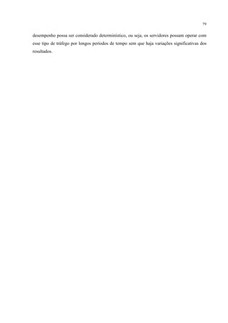 79


desempenho possa ser considerado determinístico, ou seja, os servidores possam operar com
esse tipo de tráfego por longos períodos de tempo sem que haja variações significativas dos
resultados.
 