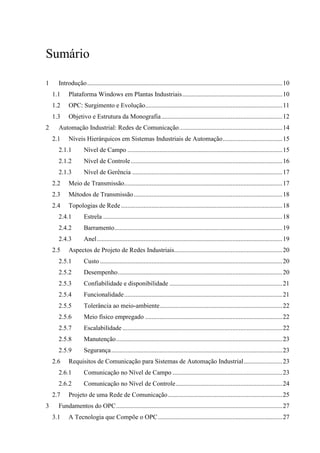 Sumário

1     Introdução.........................................................................................................................10
    1.1    Plataforma Windows em Plantas Industriais..............................................................10
    1.2    OPC: Surgimento e Evolução.....................................................................................11
    1.3    Objetivo e Estrutura da Monografia ...........................................................................12
2     Automação Industrial: Redes de Comunicação................................................................14
    2.1    Níveis Hierárquicos em Sistemas Industriais de Automação.....................................15
      2.1.1         Nível de Campo ................................................................................................15
      2.1.2         Nível de Controle..............................................................................................16
      2.1.3         Nível de Gerência .............................................................................................17
    2.2    Meio de Transmissão..................................................................................................17
    2.3    Métodos de Transmissão ............................................................................................18
    2.4    Topologias de Rede ....................................................................................................18
      2.4.1         Estrela ...............................................................................................................18
      2.4.2         Barramento........................................................................................................19
      2.4.3         Anel...................................................................................................................19
    2.5    Aspectos de Projeto de Redes Industriais...................................................................20
      2.5.1         Custo .................................................................................................................20
      2.5.2         Desempenho......................................................................................................20
      2.5.3         Confiabilidade e disponibilidade ......................................................................21
      2.5.4         Funcionalidade..................................................................................................21
      2.5.5         Tolerância ao meio-ambiente............................................................................22
      2.5.6         Meio físico empregado .....................................................................................22
      2.5.7         Escalabilidade ...................................................................................................22
      2.5.8         Manutenção.......................................................................................................23
      2.5.9         Segurança ..........................................................................................................23
    2.6    Requisitos de Comunicação para Sistemas de Automação Industrial........................23
      2.6.1         Comunicação no Nível de Campo ....................................................................23
      2.6.2         Comunicação no Nível de Controle..................................................................24
    2.7    Projeto de uma Rede de Comunicação.......................................................................25
3     Fundamentos do OPC.......................................................................................................27
    3.1    A Tecnologia que Compõe o OPC .............................................................................27
 