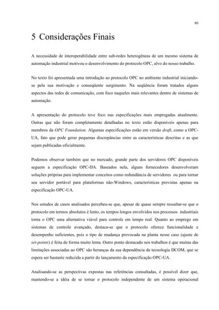 80



5 Considerações Finais

A necessidade de interoperabilidade entre sub-redes heterogêneas de um mesmo sistema de
automação industrial motivou o desenvolvimento do protocolo OPC, alvo do nosso trabalho.


No texto foi apresentada uma introdução ao protocolo OPC no ambiente industrial iniciando-
se pela sua motivação e conseqüente surgimento. Na seqüência foram tratados alguns
aspectos das redes de comunicação, com foco naqueles mais relevantes dentro de sistemas de
automação.


A apresentação do protocolo teve foco nas especificações mais empregadas atualmente.
Outras que não foram completamente detalhadas no texto estão disponíveis apenas para
membros da OPC Foundation. Algumas especificações estão em versão draft, como a OPC-
UA, fato que pode gerar pequenas discrepâncias entre as características descritas e as que
sejam publicadas oficialmente.


Podemos observar também que no mercado, grande parte dos servidores OPC disponíveis
seguem a especificação OPC-DA. Baseados nela, alguns fornecedores desenvolveram
soluções próprias para implementar conceitos como redundância de servidores ou para tornar
seu servidor portável para plataformas não-Windows, características previstas apenas na
especificação OPC-UA.


Nos estudos de casos analisados percebeu-se que, apesar de quase sempre ressaltar-se que o
protocolo em termos absolutos é lento, os tempos longos envolvidos nos processos industriais
torna o OPC uma alternativa viável para controle em tempo real. Quanto ao emprego em
sistemas de controle avançado, destaca-se que o protocolo oferece funcionalidade e
desempenho suficientes, pois o tipo de mudança provocada na planta nesse caso (ajuste de
set-points) é feita de forma muito lenta. Outro ponto destacado nos trabalhos é que muitas das
limitações associadas ao OPC são heranças da sua dependência da tecnologia DCOM, que se
espera ser bastante reduzida a partir do lançamento da especificação OPC-UA.


Analisando-se as perspectivas expostas nas referências consultadas, é possível dizer que,
mantendo-se a idéia de se tornar o protocolo independente de um sistema operacional
 