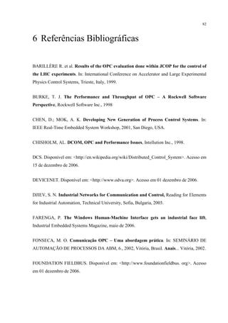 82



6 Referências Bibliográficas

BARILLÈRE R. et al. Results of the OPC evaluation done within JCOP for the control of
the LHC experiments. In: International Conference on Accelerator and Large Experimental
Physics Control Systems, Trieste, Italy, 1999.


BURKE, T. J. The Performance and Throughput of OPC – A Rockwell Software
Perspective, Rockwell Software Inc., 1998


CHEN, D.; MOK, A. K. Developing New Generation of Process Control Systems. In:
IEEE Real-Time Embedded System Workshop, 2001, San Diego, USA.


CHISHOLM, AL. DCOM, OPC and Performance Issues, Intellution Inc., 1998.


DCS. Disponível em: <http://en.wikipedia.org/wiki/Distributed_Control_System>. Acesso em
15 de dezembro de 2006.


DEVICENET. Disponível em: <http://www.odva.org>. Acesso em 01 dezembro de 2006.


DJIEV, S. N. Industrial Networks for Communication and Control, Reading for Elements
for Industrial Automation, Technical University, Sofia, Bulgaria, 2003.


FARENGA, P. The Windows Human-Machine Interface gets an industrial face lift,
Industrial Embedded Systems Magazine, maio de 2006.


FONSECA, M. O. Comunicação OPC – Uma abordagem prática. In: SEMINÁRIO DE
AUTOMAÇÃO DE PROCESSOS DA ABM, 6., 2002, Vitória, Brasil. Anais... Vitória, 2002.


FOUNDATION FIELDBUS. Disponível em: <http://www.foundationfieldbus. org>. Acesso
em 01 dezembro de 2006.
 