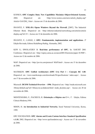 83


ICONICS, OPC Complex Data: New Capabilities Maximize Object-Oriented Systems,
2004.       Disponível        em         <http://www.iconics.com/news/article_display.asp?
Article=Ctrl1204_1.htm>. Acesso em 15 de dezembro de 2006.


IWANITZ, F. XML-DA Opens Windows Beyond the Firewall, [200?]. The Industrial
Ethernet Book. Disponível em <http://ethernet.industrial-networking.com/articles/article
display.asp?id=21>. Acesso em 12 de dezembro de 2006.


IWANITZ, F.; LANGE, J. OPC: Fundamentals, implementation and applications. 2ª
Edição Revisada, Editora Heidelberg-Huthig, Alemanha, 2002.


KEW S.; DWOLATZKY B. Real-time performance of OPC, In: SAICSIT 2001
Conference. Disponível em: <http://osprey.unisa.ac.za/saicsit2001/Electronic/paper 45.PDF>.
Acesso em 12 de outubro de 2006.


MAP. Disponível em: <http://javvin.com/protocol/ MAP.html>. Acesso em 15 de dezembro
de 2006.


MATRIKON. OPC Unified Architecture (OPC UA) Part 1 - Concepts RC 1.00.
Disponível em <www.matrikonopc.com/downloads/58/specifications/ index.aspx>. Acesso
em 17 de novembro de 2006.


Microsoft. DCOM Technical Overview – 1996. Disponível em: <http://msdn.microsoft.com
/library/default.asp?url=/library/en-us/dndcom/html/ msdn_dcomtec.asp>. Acesso em 20 de
novembro de 2006.


MONTENEGRO, F.; PACHECO, R. Orientação a Objetos em C++, 1ª. Edição, Editora
Ciência Moderna,1994.


MOON, H. An Introduction to Industrial Networks, Seoul National University, Korea,
1999.


OPC FOUNDATION. OPC Alarms and Events Custom Interface Standard Specification
v.1.10, 2002. Disponível em: <http://www.opcfoundation.org>. Acesso em 17 de novembro
de 2006.
 