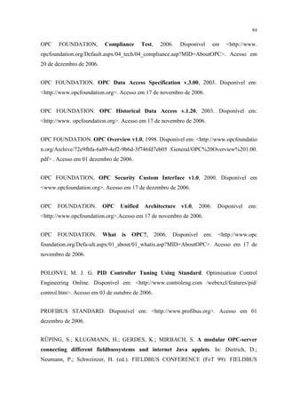 84


OPC    FOUNDATION,        Compliance       Test,     2006.   Disponível         em   <http://www.
opcfoundation.org/Default.aspx/04_tech/04_compliance.asp?MID=AboutOPC>. Acesso em
20 de dezembro de 2006.


OPC FOUNDATION. OPC Data Access Specification v.3.00, 2003. Disponível em:
<http://www.opcfoundation.org>. Acesso em 17 de novembro de 2006.


OPC FOUNDATION. OPC Historical Data Access v.1.20, 2003. Disponível em:
<http://www. opcfoundation.org>. Acesso em 17 de novembro de 2006.


OPC FOUNDATION. OPC Overview v1.0, 1998. Disponível em: <http://www.opcfoundatio
n.org/Archive/72e9fbfa-6a89-4ef2-9b6d-3f746fd7eb05 /General/OPC%20Overview%201.00.
pdf> . Acesso em 01 dezembro de 2006.


OPC FOUNDATION, OPC Security Custom Interface v1.0, 2000. Disponível em
<www.opcfoundation.org>. Acesso em 17 de dezembro de 2006.


OPC   FOUNDATION.         OPC    Unified    Architecture      v1.0,     2006.    Disponível   em:
<http://www.opcfoundation.org>.Acesso em 17 de novembro de 2006.


OPC   FOUNDATION.         What   is   OPC?,        2006.   Disponível    em:     <http://www.opc
foundation.org/Defa-ult.aspx/01_about/01_whatis.asp?MID=AboutOPC>. Acesso em 17 de
novembro de 2006.


POLONYI, M. J. G. PID Controller Tuning Using Standard. Optimisation Control
Engineering Online. Disponível em: <http://www.controleng.com /webexcl/features/pid/
control.htm>. Acesso em 03 de outubro de 2006.


PROFIBUS STANDARD. Disponível em: <http://www.profibus.org>. Acesso em 01
dezembro de 2006.


RÜPING, S.; KLUGMANN, H.; GERDES, K.; MIRBACH, S. A modular OPC-server
connecting different fieldbussystems and internet Java applets. In: Dietrich, D.;
Neumann, P.; Schweinzer, H. (ed.). FIELDBUS CONFERENCE (FeT 99): FIELDBUS
 
