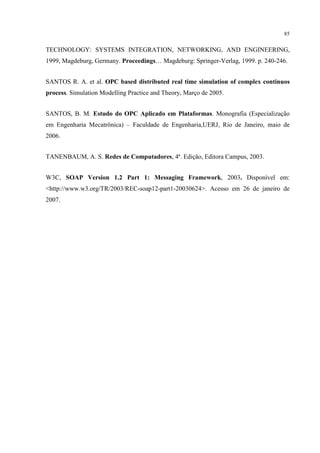 85


TECHNOLOGY: SYSTEMS INTEGRATION, NETWORKING, AND ENGINEERING,
1999, Magdeburg, Germany. Proceedings… Magdeburg: Springer-Verlag, 1999. p. 240-246.


SANTOS R. A. et al. OPC based distributed real time simulation of complex continuos
process. Simulation Modelling Practice and Theory, Março de 2005.


SANTOS, B. M. Estudo do OPC Aplicado em Plataformas. Monografia (Especialização
em Engenharia Mecatrônica) – Faculdade de Engenharia,UERJ, Rio de Janeiro, maio de
2006.


TANENBAUM, A. S. Redes de Computadores, 4ª. Edição, Editora Campus, 2003.


W3C, SOAP Version 1.2 Part 1: Messaging Framework, 2003. Disponível em:
<http://www.w3.org/TR/2003/REC-soap12-part1-20030624>. Acesso em 26 de janeiro de
2007.
 