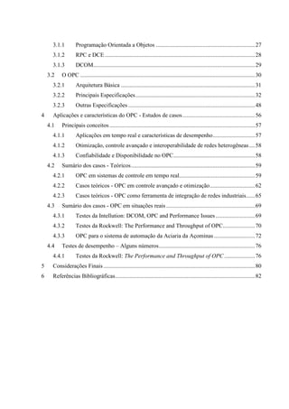 3.1.1        Programação Orientada a Objetos ....................................................................27
      3.1.2        RPC e DCE .......................................................................................................28
      3.1.3        DCOM...............................................................................................................29
    3.2    O OPC ........................................................................................................................30
      3.2.1        Arquitetura Básica ............................................................................................31
      3.2.2        Principais Especificações..................................................................................32
      3.2.3        Outras Especificações .......................................................................................48
4     Aplicações e características do OPC - Estudos de casos..................................................56
    4.1    Principais conceitos ....................................................................................................57
      4.1.1        Aplicações em tempo real e características de desempenho.............................57
      4.1.2        Otimização, controle avançado e interoperabilidade de redes heterogêneas ....58
      4.1.3        Confiabilidade e Disponibilidade no OPC........................................................58
    4.2    Sumário dos casos - Teóricos.....................................................................................59
      4.2.1        OPC em sistemas de controle em tempo real....................................................59
      4.2.2        Casos teóricos - OPC em controle avançado e otimização...............................62
      4.2.3        Casos teóricos - OPC como ferramenta de integração de redes industriais......65
    4.3    Sumário dos casos - OPC em situações reais .............................................................69
      4.3.1        Testes da Intellution: DCOM, OPC and Performance Issues ...........................69
      4.3.2        Testes da Rockwell: The Performance and Throughput of OPC......................70
      4.3.3        OPC para o sistema de automação da Aciaria da Açominas ............................72
    4.4    Testes de desempenho – Alguns números..................................................................76
      4.4.1        Testes da Rockwell: The Performance and Throughput of OPC .....................76
5     Considerações Finais ........................................................................................................80
6     Referências Bibliográficas................................................................................................82
 