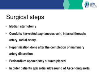 Surgical steps
• Median sternotomy
• Conduits harvested:saphaneous vein, internal thoracic
artery, radial artery..
• Heparinization done after the completion of mammary
artery dissection
• Pericardium opened,stay sutures placed
• In older patients epicardial ultrasound of Ascending aorta
 