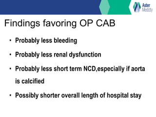 Findings favoring OP CAB
• Probably less bleeding
• Probably less renal dysfunction
• Probably less short term NCD,especially if aorta
is calcified
• Possibly shorter overall length of hospital stay
 