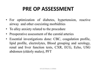 PRE OP ASSESSMENT
• For optimization of diabetes, hypertension, reactive
airway and other coexisting morbidities
• To alley anxiety related to the procedure
• Preoperative assessment of the carotid arteries
• Essential investigations done: CBC, coagulation profile,
lipid profile, electrolytes, Blood grouping and serology,
renal and liver function tests, CXR, ECG, Echo, USG
abdomen (elderly males), PFT
DR GEETANJALI S VERMA
 