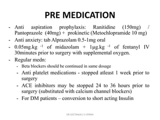 PRE MEDICATION
- Anti aspiration prophylaxis: Ranitidine (150mg) /
Pantoprazole (40mg) + prokinetic (Metochlopramide 10 mg)
- Anti anxiety: tab Alprazolam 0.5-1mg oral
- 0.05mg.kg -1 of midazolam + 1µg.kg -1 of fentanyl IV
30minutes prior to surgery with supplemental oxygen.
- Regular medn:
- Beta blockers should be continued in same dosage
- Anti platelet medications - stopped atleast 1 week prior to
surgery
- ACE inhibitors may be stopped 24 to 36 hours prior to
surgery (substituted with calcium channel blockers)
- For DM patients – conversion to short acting Insulin
DR GEETANJALI S VERMA
 