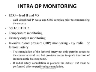 INTRA OP MONITORING
- ECG – lead II and V5
- well visualized 'P' wave and QRS complex prior to commencing
the surgery
- SpO2, ETCO2
- Temperature monitoring
- Urinary output monitoring
- Invasive blood pressure (IBP) monitoring - By radial or
femoral artery
- The cannulation of the femoral artery not only permits access to
the central arterial tree but provides access to quick insertion of
an intra aortic balloon pump.
- If radial artery cannulation is planned the Allen's test must be
performed prior to performing cannulation.
DR GEETANJALI S VERMA
 