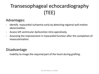 Transesophageal echocardiography
(TEE)
Advantages:
- Identify myocardial ischaemia early by detecting regional wall motion
abnormalities.
- Assess left ventricular dysfunction intra operatively.
- Assessing the improvement in myocardial function after the completion of
revascularization.
Disadvantage
Inability to image the required part of the heart during grafting .
DR GEETANJALI S VERMA
 