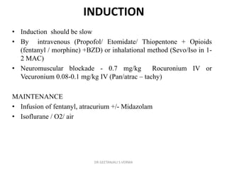 INDUCTION
• Induction should be slow
• By intravenous (Propofol/ Etomidate/ Thiopentone + Opioids
(fentanyl / morphine) +BZD) or inhalational method (Sevo/Iso in 1-
2 MAC)
• Neuromuscular blockade - 0.7 mg/kg Rocuronium IV or
Vecuronium 0.08-0.1 mg/kg IV (Pan/atrac – tachy)
MAINTENANCE
• Infusion of fentanyl, atracurium +/- Midazolam
• Isoflurane / O2/ air
DR GEETANJALI S VERMA
 