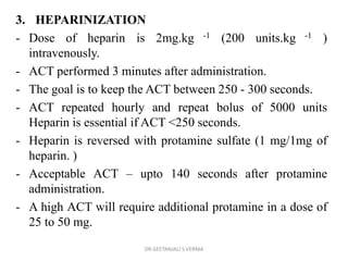3. HEPARINIZATION
- Dose of heparin is 2mg.kg -1 (200 units.kg -1 )
intravenously.
- ACT performed 3 minutes after administration.
- The goal is to keep the ACT between 250 - 300 seconds.
- ACT repeated hourly and repeat bolus of 5000 units
Heparin is essential if ACT <250 seconds.
- Heparin is reversed with protamine sulfate (1 mg/1mg of
heparin. )
- Acceptable ACT – upto 140 seconds after protamine
administration.
- A high ACT will require additional protamine in a dose of
25 to 50 mg.
DR GEETANJALI S VERMA
 