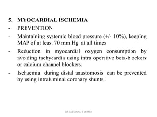 5. MYOCARDIAL ISCHEMIA
- PREVENTION
- Maintaining systemic blood pressure (+/- 10%), keeping
MAP of at least 70 mm Hg at all times
- Reduction in myocardial oxygen consumption by
avoiding tachycardia using intra operative beta-blockers
or calcium channel blockers.
- Ischaemia during distal anastomosis can be prevented
by using intraluminal coronary shunts .
DR GEETANJALI S VERMA
 