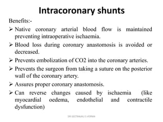 Intracoronary shunts
Benefits:-
 Native coronary arterial blood flow is maintained
preventing intraoperative ischaemia.
 Blood loss during coronary anastomosis is avoided or
decreased.
 Prevents embolization of CO2 into the coronary arteries.
 Prevents the surgeon from taking a suture on the posterior
wall of the coronary artery.
 Assures proper coronary anastomosis.
 Can reverse changes caused by ischaemia (like
myocardial oedema, endothelial and contractile
dysfunction)
DR GEETANJALI S VERMA
 