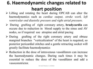 6. Haemodynamic changes related to
heart position
 Lifting and rotating the heart during OPCAB can alter the
haemodynamics such as cardiac output, stroke work, left
ventricular end diastolic pressure and right atrial pressure.
 During grafting of right coronary artery, bradycardia can
occure due to reduction in blood supply to the sinus and AV
nodes, so if required use atropine and atrial pacing
 During grafting of the right coronary artery and obtuse
marginal branches "verticalization" of the heart is required, so
posterior pericardial stitches and a gentle retracting socket will
greatly facilitate haemodynamics
 Reduction in the dose of intravenous vasodilators can increase
the haemodynamic changes. During such times it may be
essential to reduce the dose of the vasodilator and add a
vasoconstrictor.
DR GEETANJALI S VERMA
 