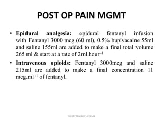 POST OP PAIN MGMT
• Epidural analgesia: epidural fentanyl infusion
with Fentanyl 3000 mcg (60 ml), 0.5% bupivacaine 55ml
and saline 155ml are added to make a final total volume
265 ml & start at a rate of 2ml.hour -1
• Intravenous opioids: Fentanyl 3000mcg and saline
215ml are added to make a final concentration 11
mcg.ml -1 of fentanyl.
DR GEETANJALI S VERMA
 
