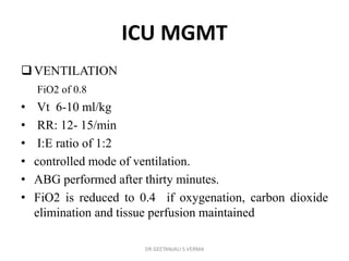 ICU MGMT
VENTILATION
FiO2 of 0.8
• Vt 6-10 ml/kg
• RR: 12- 15/min
• I:E ratio of 1:2
• controlled mode of ventilation.
• ABG performed after thirty minutes.
• FiO2 is reduced to 0.4 if oxygenation, carbon dioxide
elimination and tissue perfusion maintained
DR GEETANJALI S VERMA
 