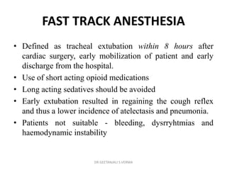 FAST TRACK ANESTHESIA
• Defined as tracheal extubation within 8 hours after
cardiac surgery, early mobilization of patient and early
discharge from the hospital.
• Use of short acting opioid medications
• Long acting sedatives should be avoided
• Early extubation resulted in regaining the cough reflex
and thus a lower incidence of atelectasis and pneumonia.
• Patients not suitable - bleeding, dysrryhtmias and
haemodynamic instability
DR GEETANJALI S VERMA
 